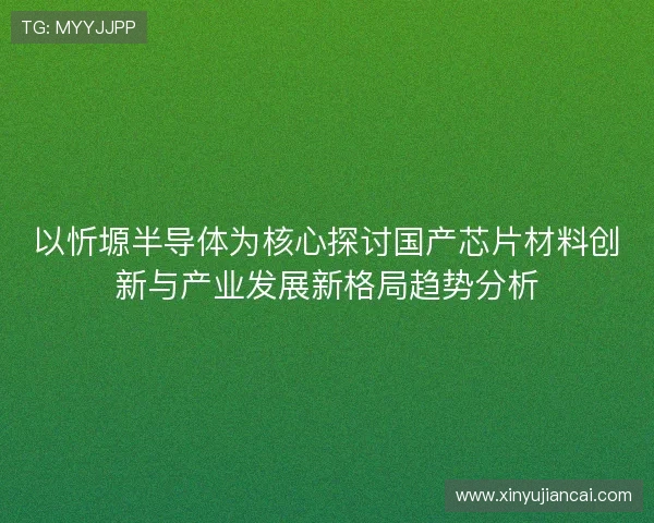 以忻塬半导体为核心探讨国产芯片材料创新与产业发展新格局趋势分析